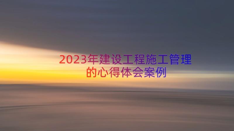 2023年建设工程施工管理的心得体会（案例18篇）