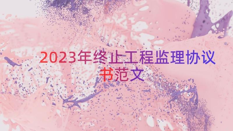 2023年终止工程监理协议书范文（13篇）