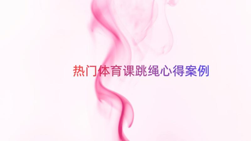 热门体育课跳绳心得（案例18篇）