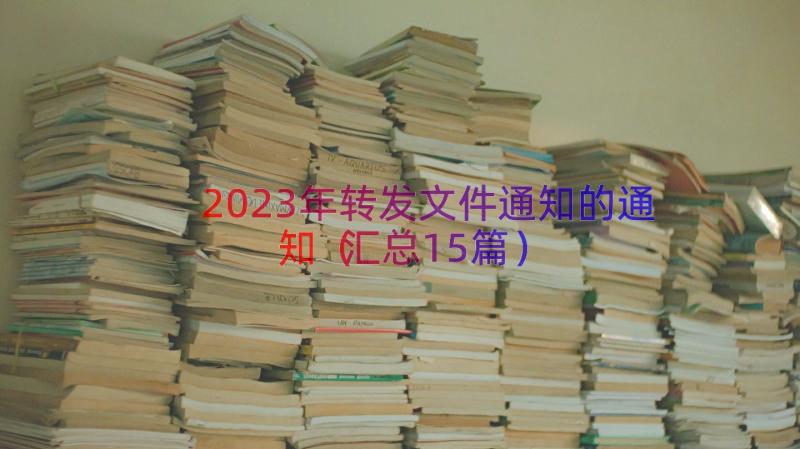 2023年转发文件通知的通知（汇总15篇）