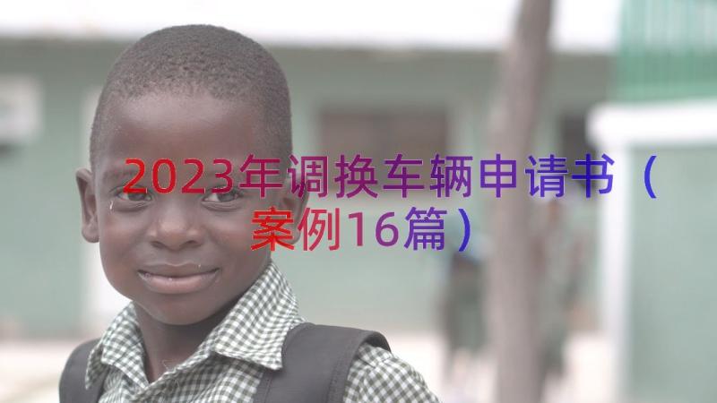 2023年调换车辆申请书（案例16篇）