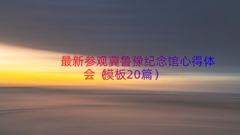 最新参观冀鲁豫纪念馆心得体会（模板20篇）