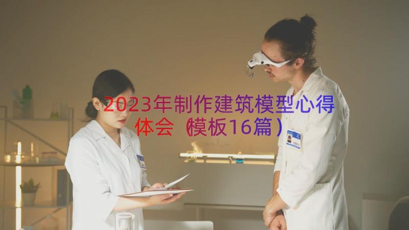 2023年制作建筑模型心得体会（模板16篇）