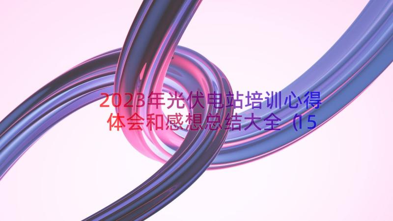 2023年光伏电站培训心得体会和感想总结大全（15篇）