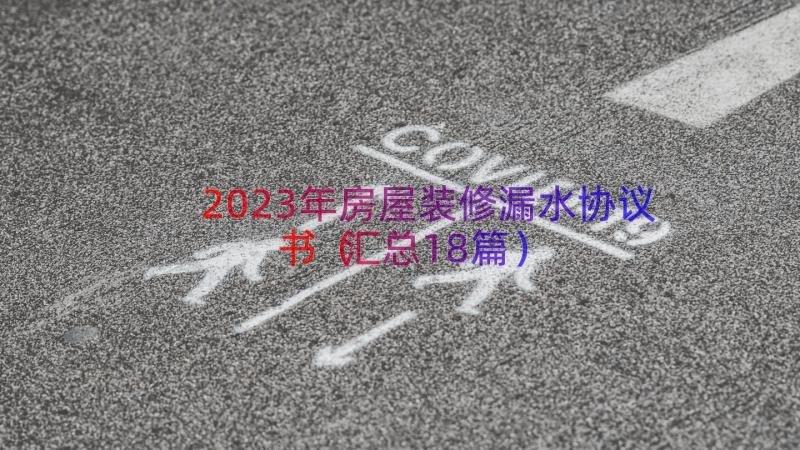 2023年房屋装修漏水协议书（汇总18篇）