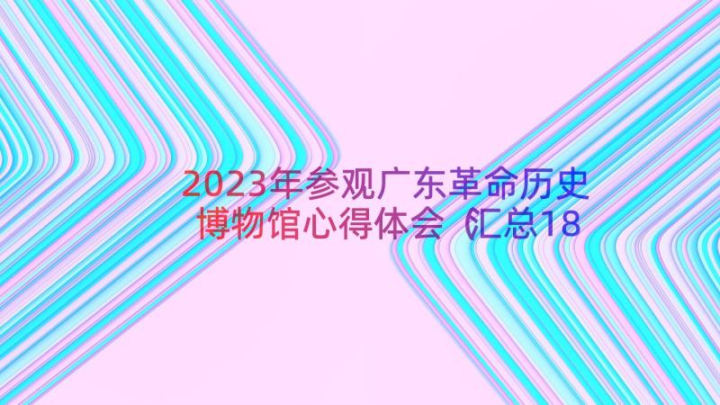 2023年参观广东革命历史博物馆心得体会（汇总18篇）