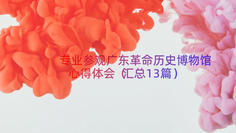 专业参观广东革命历史博物馆心得体会（汇总13篇）