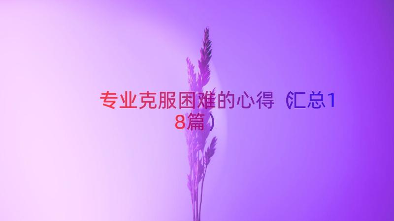 专业克服困难的心得（汇总18篇）