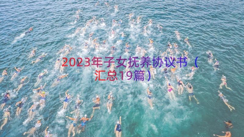 2023年子女抚养协议书（汇总19篇）