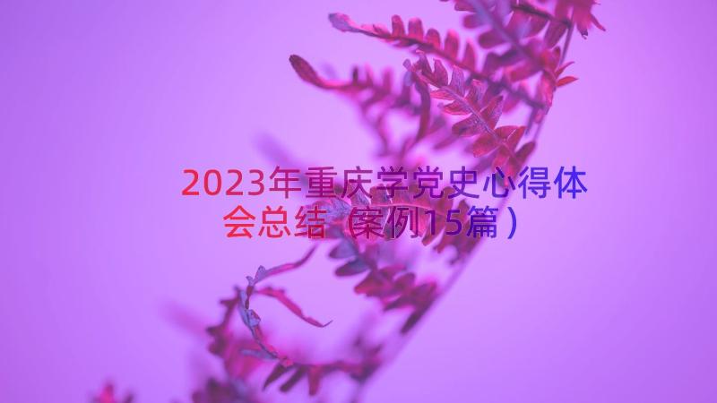 2023年重庆学党史心得体会总结（案例15篇）