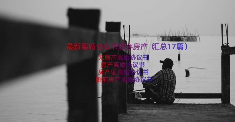 最新离婚协议书放弃房产（汇总17篇）