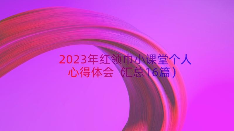 2023年红领巾小课堂个人心得体会（汇总16篇）