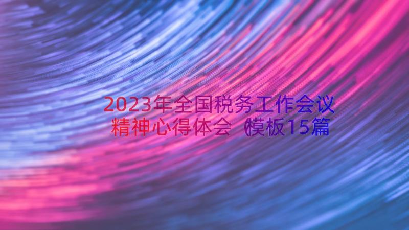 2023年全国税务工作会议精神心得体会（模板15篇）