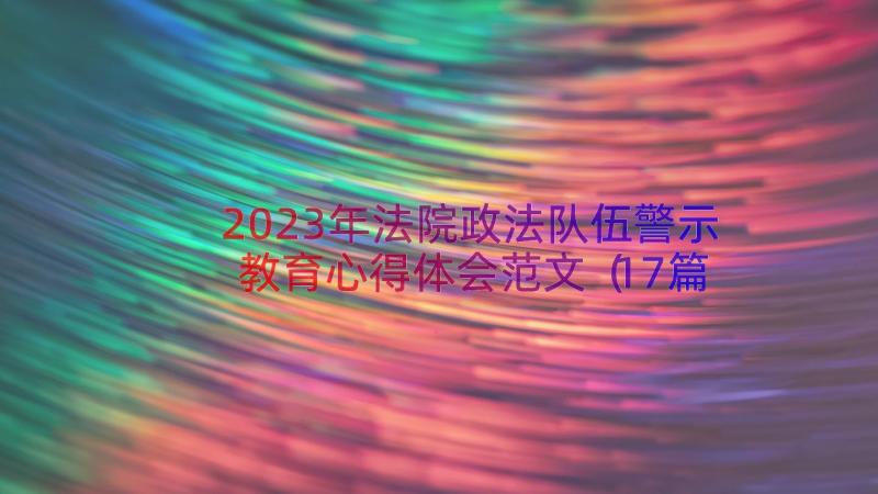 2023年法院政法队伍警示教育心得体会范文（17篇）