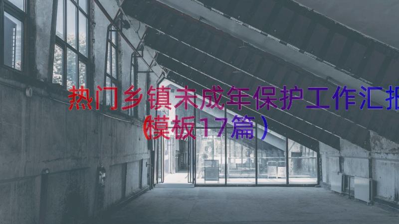 热门乡镇未成年保护工作汇报（模板17篇）