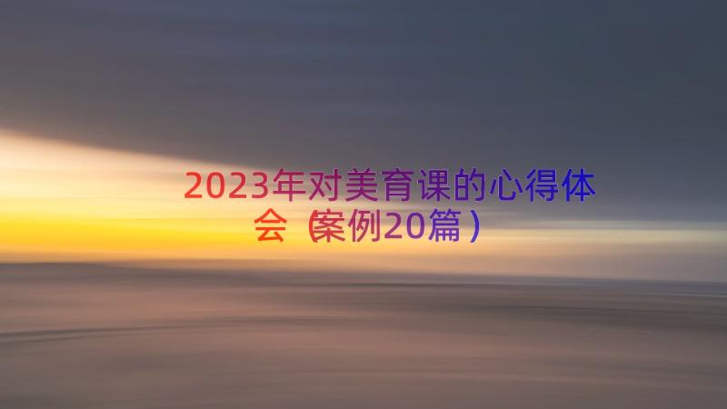 2023年对美育课的心得体会（案例20篇）