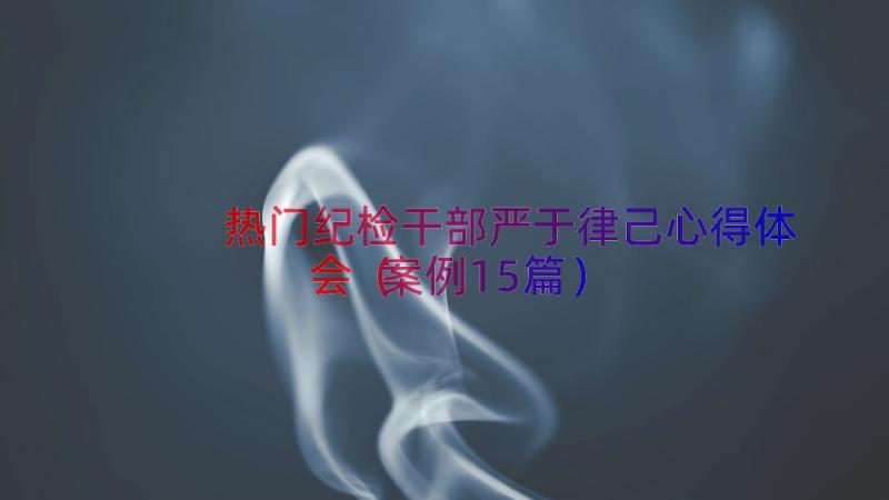 热门纪检干部严于律己心得体会（案例15篇）