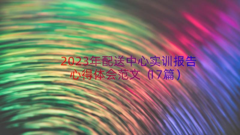 2023年配送中心实训报告心得体会范文（17篇）