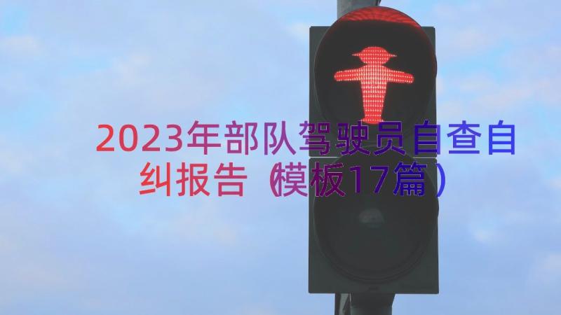 2023年部队驾驶员自查自纠报告（模板17篇）